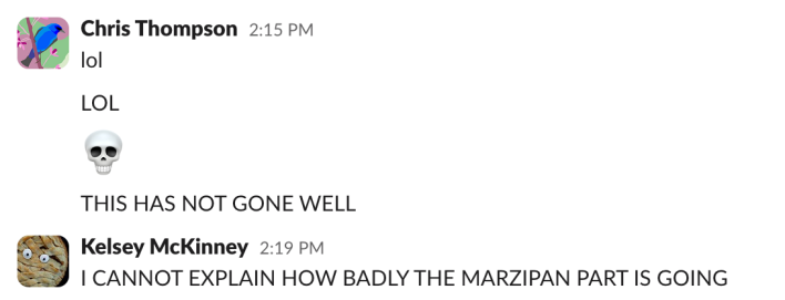 Chris: lolLOL[skull emoji]THIS HAS NOT GONE WELLKelsey: I CANNOT EXPLAIN HOW BADLY THE MARZIPAN PART IS GOING